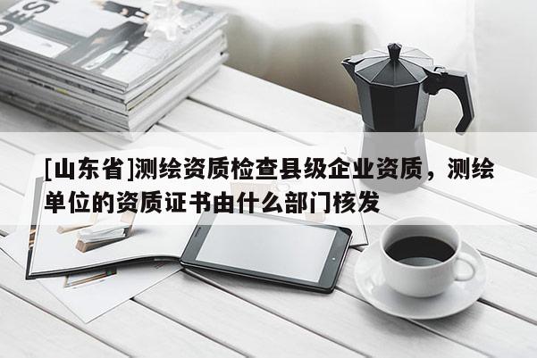 [山东省]测绘资质检查县级企业资质，测绘单位的资质证书由什么部门核发
