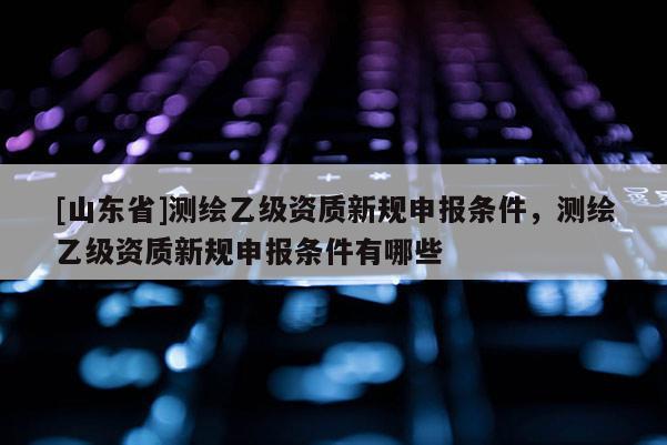 [山东省]测绘乙级资质新规申报条件，测绘乙级资质新规申报条件有哪些