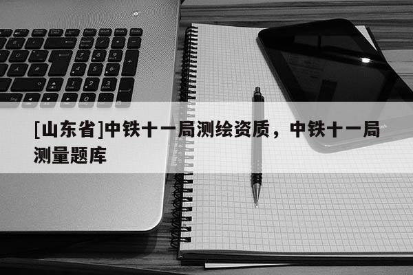 [山东省]中铁十一局测绘资质，中铁十一局测量题库
