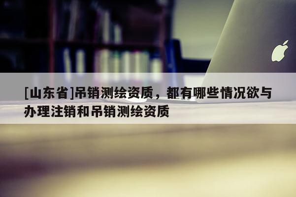 [山东省]吊销测绘资质，都有哪些情况欲与办理注销和吊销测绘资质