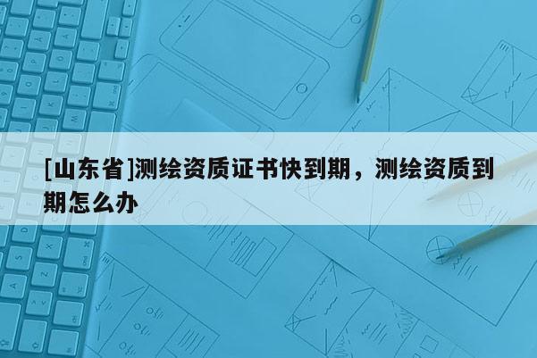 [山东省]测绘资质证书快到期，测绘资质到期怎么办