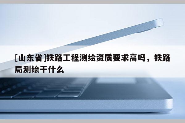 [山东省]铁路工程测绘资质要求高吗，铁路局测绘干什么