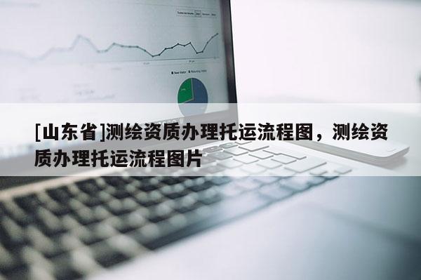 [山东省]测绘资质办理托运流程图，测绘资质办理托运流程图片