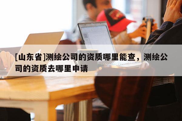 [山东省]测绘公司的资质哪里能查，测绘公司的资质去哪里申请