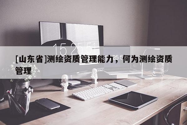 [山东省]测绘资质管理能力，何为测绘资质管理
