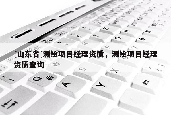 [山东省]测绘项目经理资质，测绘项目经理资质查询