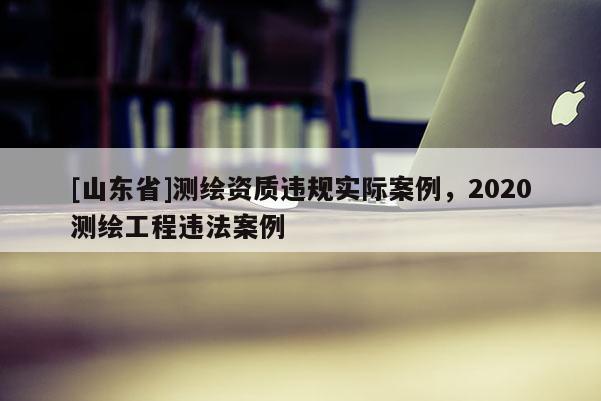 [山东省]测绘资质违规实际案例，2020测绘工程违法案例