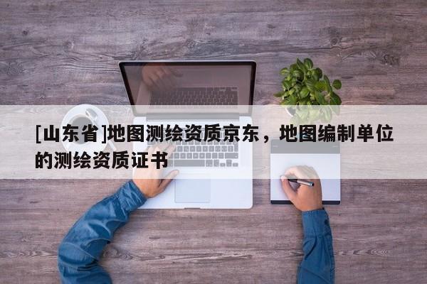 [山东省]地图测绘资质京东，地图编制单位的测绘资质证书