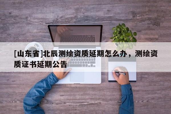 [山东省]北辰测绘资质延期怎么办，测绘资质证书延期公告
