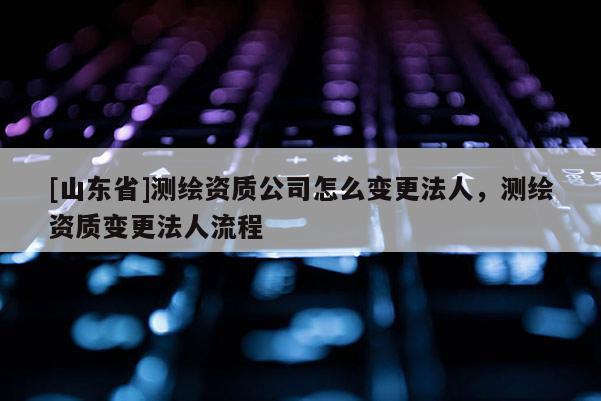 [山东省]测绘资质公司怎么变更法人，测绘资质变更法人流程