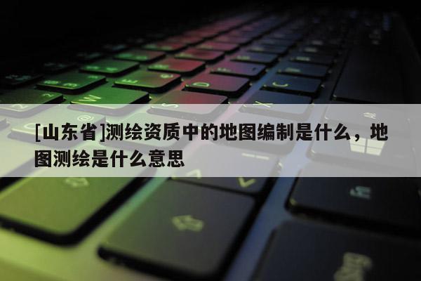 [山东省]测绘资质中的地图编制是什么，地图测绘是什么意思