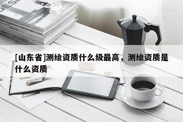 [山东省]测绘资质什么级最高，测绘资质是什么资质