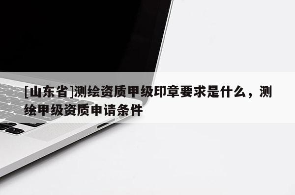 [山东省]测绘资质甲级印章要求是什么，测绘甲级资质申请条件
