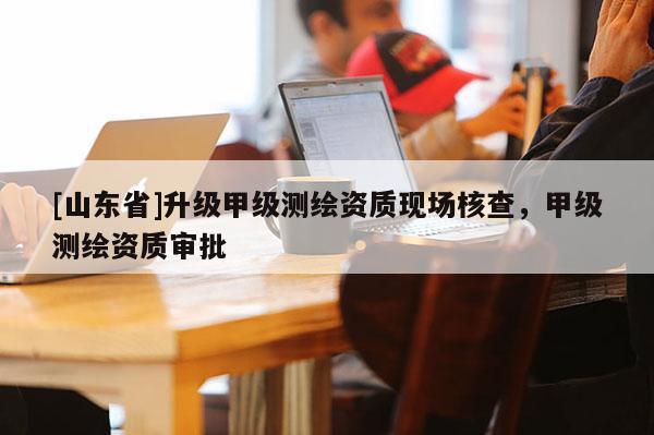 [山东省]升级甲级测绘资质现场核查，甲级测绘资质审批