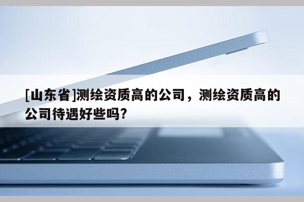 [山东省]测绘资质高的公司，测绘资质高的公司待遇好些吗?