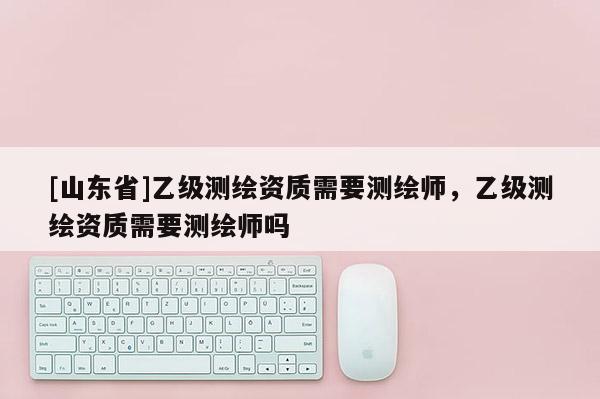 [山东省]乙级测绘资质需要测绘师，乙级测绘资质需要测绘师吗