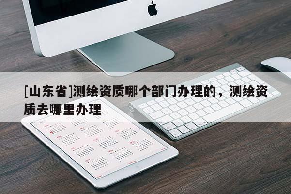 [山东省]测绘资质哪个部门办理的，测绘资质去哪里办理