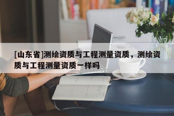 [山东省]测绘资质与工程测量资质，测绘资质与工程测量资质一样吗