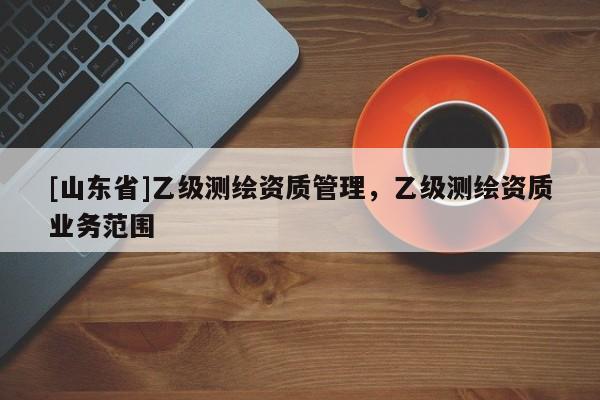 [山东省]乙级测绘资质管理，乙级测绘资质业务范围