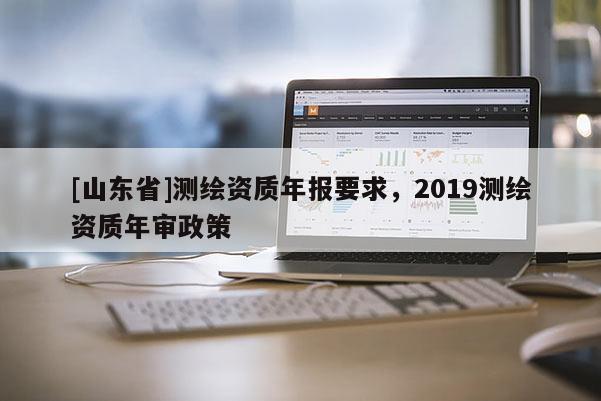 [山东省]测绘资质年报要求，2019测绘资质年审政策