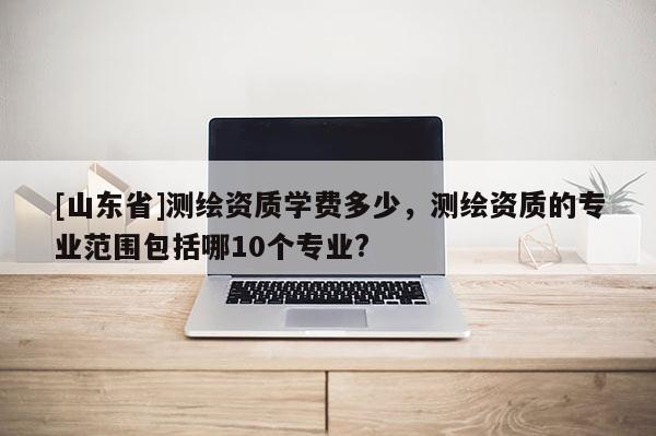 [山东省]测绘资质学费多少，测绘资质的专业范围包括哪10个专业?
