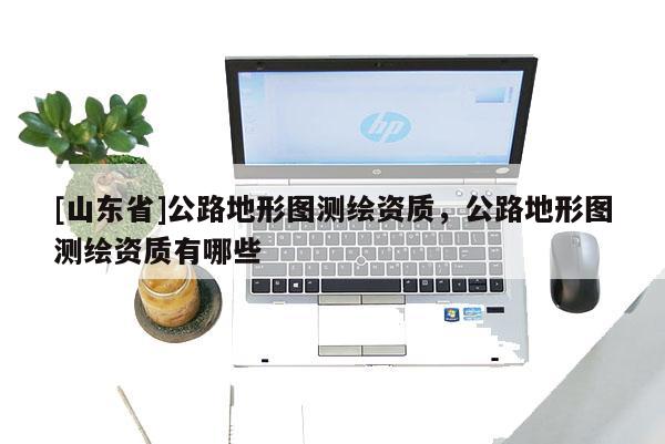 [山东省]公路地形图测绘资质，公路地形图测绘资质有哪些