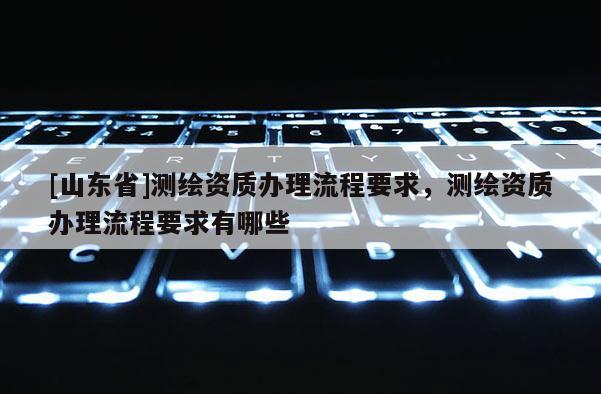 [山东省]测绘资质办理流程要求，测绘资质办理流程要求有哪些