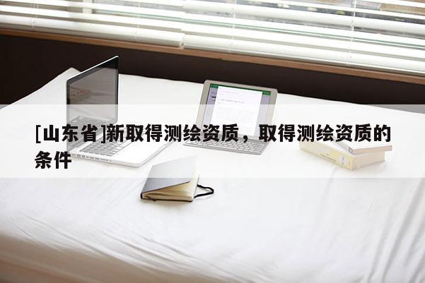 [山东省]新取得测绘资质，取得测绘资质的条件
