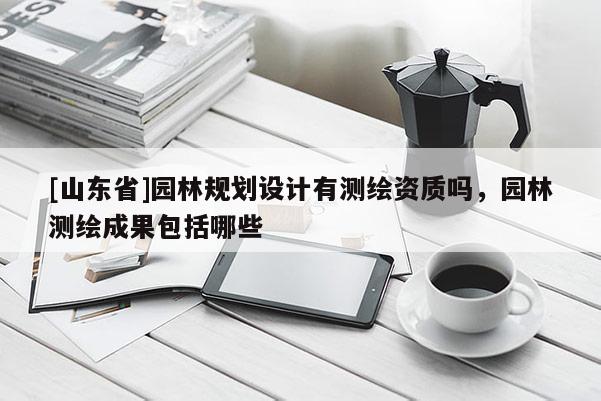 [山东省]园林规划设计有测绘资质吗，园林测绘成果包括哪些