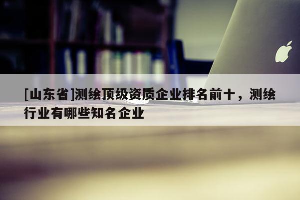 [山东省]测绘顶级资质企业排名前十，测绘行业有哪些知名企业