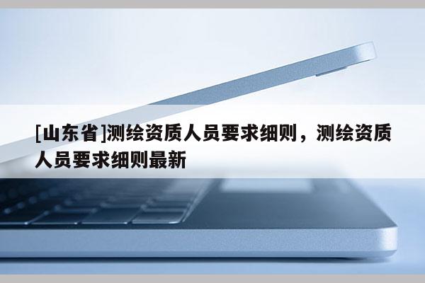 [山东省]测绘资质人员要求细则，测绘资质人员要求细则最新