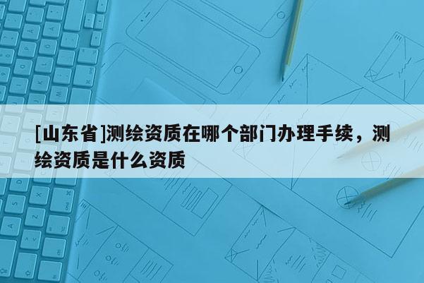 [山东省]测绘资质在哪个部门办理手续，测绘资质是什么资质