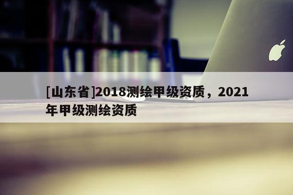 [山东省]2018测绘甲级资质，2021年甲级测绘资质