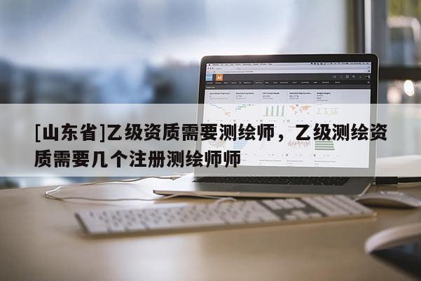 [山东省]乙级资质需要测绘师，乙级测绘资质需要几个注册测绘师师