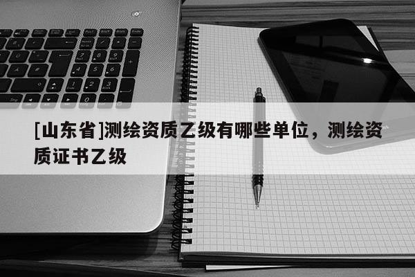 [山东省]测绘资质乙级有哪些单位，测绘资质证书乙级