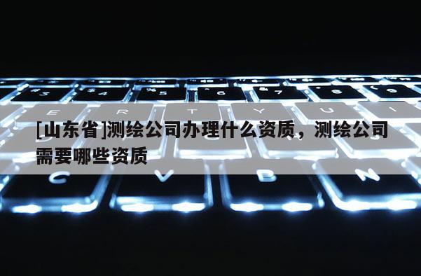 [山东省]测绘公司办理什么资质，测绘公司需要哪些资质