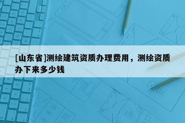 [山东省]测绘建筑资质办理费用，测绘资质办下来多少钱