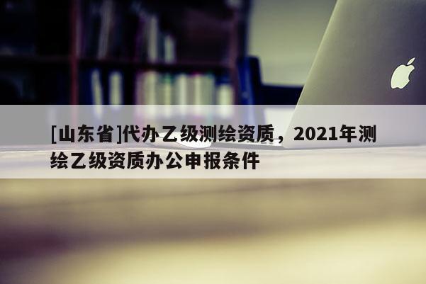 [山东省]代办乙级测绘资质，2021年测绘乙级资质办公申报条件