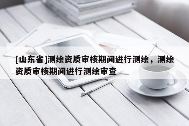 [山东省]测绘资质审核期间进行测绘，测绘资质审核期间进行测绘审查