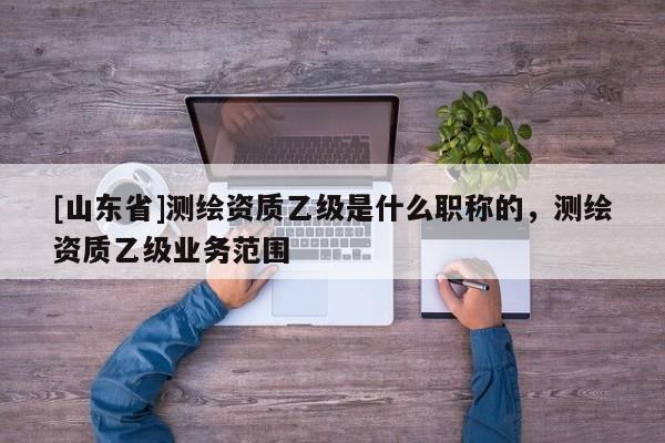 [山东省]测绘资质乙级是什么职称的，测绘资质乙级业务范围