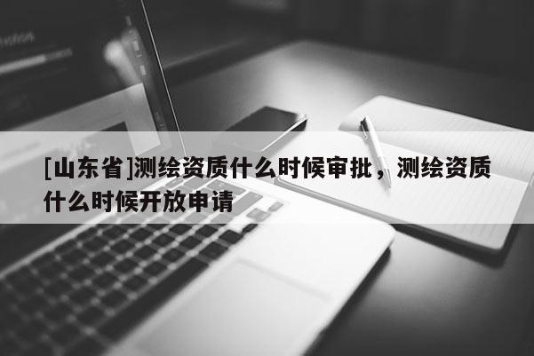 [山东省]测绘资质什么时候审批，测绘资质什么时候开放申请