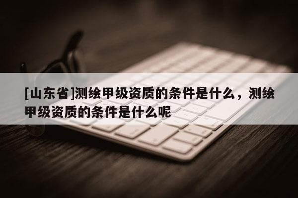 [山东省]测绘甲级资质的条件是什么，测绘甲级资质的条件是什么呢