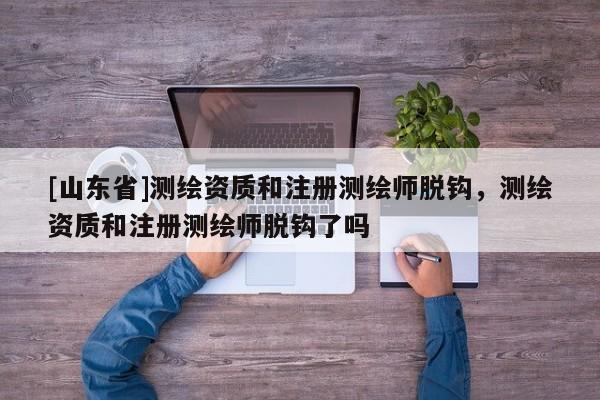 [山东省]测绘资质和注册测绘师脱钩，测绘资质和注册测绘师脱钩了吗