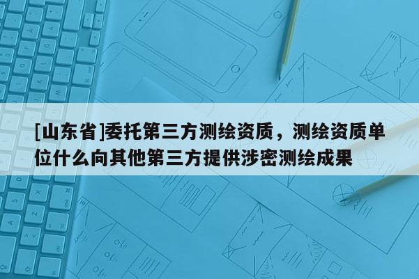 [山东省]委托第三方测绘资质，测绘资质单位什么向其他第三方提供涉密测绘成果