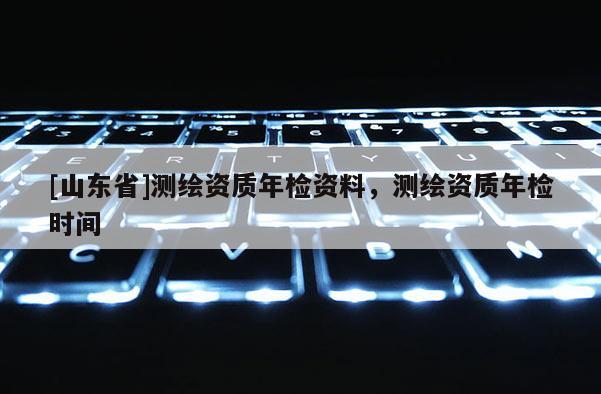[山东省]测绘资质年检资料，测绘资质年检时间