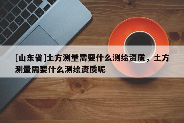 [山东省]土方测量需要什么测绘资质，土方测量需要什么测绘资质呢