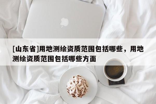 [山东省]用地测绘资质范围包括哪些，用地测绘资质范围包括哪些方面