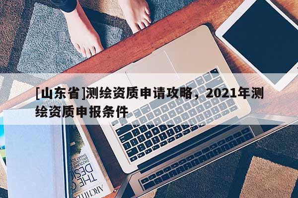 [山东省]测绘资质申请攻略，2021年测绘资质申报条件