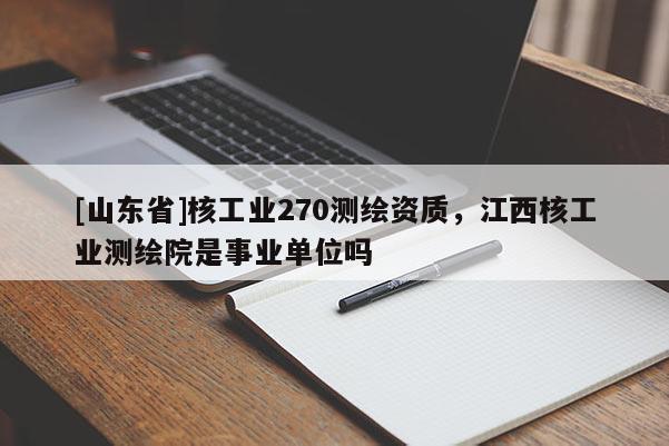 [山东省]核工业270测绘资质，江西核工业测绘院是事业单位吗