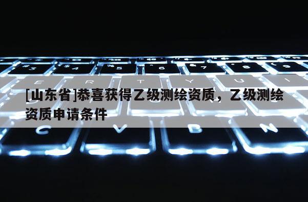 [山东省]恭喜获得乙级测绘资质，乙级测绘资质申请条件